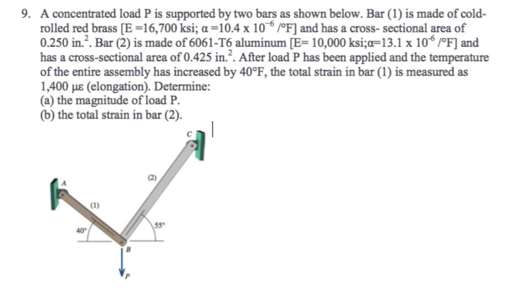 9. A concentrated load P is supported by two bars as shown below. Bar (1) is made of cold-
rolled red brass [E =16,700 ksi; a =10.4 x 106 /°F] and has a cross-sectional area of
0.250 in.². Bar (2) is made of 6061-T6 aluminum [E= 10,000 ksi;a=13.1 x 106 /°F] and
has a cross-sectional area of 0.425 in.². After load P has been applied and the temperature
of the entire assembly has increased by 40°F, the total strain in bar (1) is measured as
1,400 μe (elongation). Determine:
(a) the magnitude of load P.
(b) the total strain in bar (2).
|
40°
(1)
55°