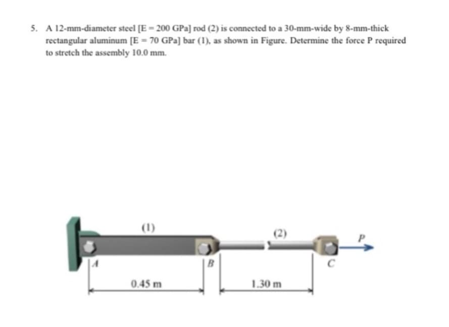 5. A 12-mm-diameter steel [E = 200 GPa] rod (2) is connected to a 30-mm-wide by 8-mm-thick
rectangular aluminum [E = 70 GPa] bar (1), as shown in Figure. Determine the force P required
to stretch the assembly 10.0 mm.
(1)
0.45 m
B
1.30 m