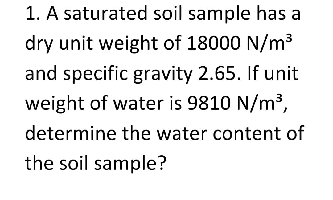 1. A saturated soil sample has a
dry unit weight of 18000 N/m³
and specific gravity 2.65. If unit
weight of water is 9810 N/m³,
determine the water content of
the soil sample?