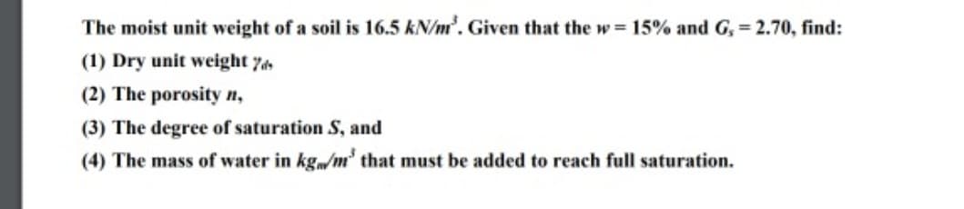 The moist unit weight of a soil is 16.5 kN/m³. Given that the w= 15% and G, = 2.70, find:
(1) Dry unit weight 7
(2) The porosity n,
(3) The degree of saturation S, and
(4) The mass of water in kg/m³ that must be added to reach full saturation.