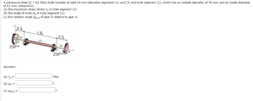 A compound steel [G-82 GPa) shaft consists of solid 34-mm-diameter segments (1) and (3) and tube segment (2), which has an outside diameter of 56 mm and an inside diameter
of 51 mm. Determine:
(a) the maximum shear stress 7₂ in tube segment (2).
(b) the angle of twist ₂ in tube segment (2).
(c) the rotation angle PD/A of gear D relative to gear A.
L03
230
Answers:
(a) T₂-
(b) 0₂-
(c) D/A-
1.8
B
230%
MPa.