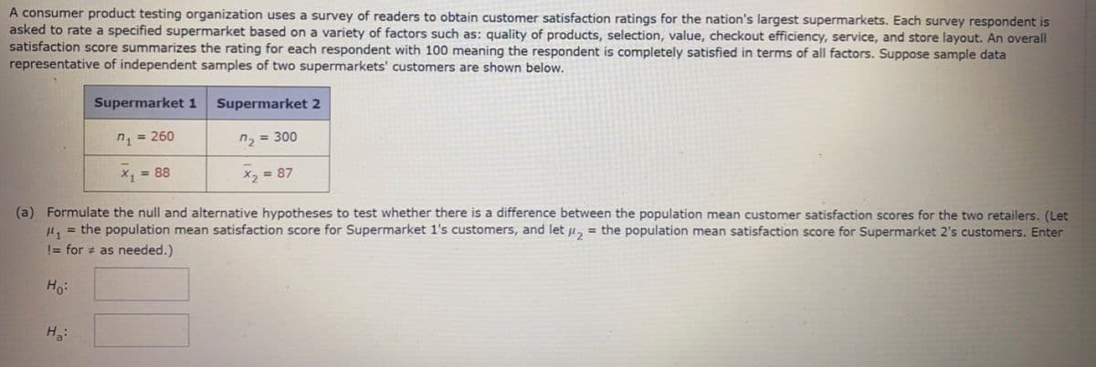 A consumer product testing organization uses a survey of readers to obtain customer satisfaction ratings for the nation's largest supermarkets. Each survey respondent is
asked to rate a specified supermarket based on a variety of factors such as: quality of products, selection, value, checkout efficiency, service, and store layout. An overall
satisfaction score summarizes the rating for each respondent with 100 meaning the respondent is completely satisfied in terms of all factors. Suppose sample data
representative of independent samples of two supermarkets' customers are shown below.
Supermarket 1
Supermarket 2
n = 260
n, = 300
X, 88
X, = 87
(a) Formulate the null and alternative hypotheses to test whether there is a difference between the population mean customer satisfaction scores for the two retailers. (Let
µ, = the population mean satisfaction score for Supermarket 1's customers, and let u,
= the population mean satisfaction score for Supermarket 2's customers. Enter
!= for # as needed.)
Ho:
