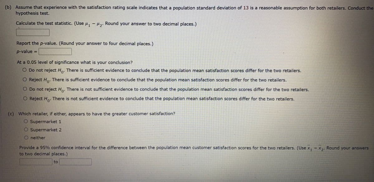 (b) Assume that experience with the satisfaction rating scale indicates that a population standard deviation of 13 is a reasonable assumption for both retailers. Conduct the
hypothesis test.
Calculate the test statistic. (Use u, – µɔ. Round your answer to two decimal places.)
Report the p-value. (Round your answer to four decimal places.)
p-value =
At a 0.05 level of significance what is your conclusion?
O Do not reject Ho. There is sufficient evidence to conclude that the population mean satisfaction scores differ for the two retailers.
O Reject H. There is sufficient evidence to conclude that the population mean satisfaction scores differ for the two retailers.
O Do not reject Ho. There is not sufficient evidence to conclude that the population mean satisfaction scores differ for the two retailers.
O Reject Ho. There is not sufficient evidence to conclude that the population mean satisfaction scores differ for the two retailers.
(c) Which retailer, if either, appears to have the greater customer satisfaction?
O Supermarket 1
O Supermarket 2
O neither
Provide a 95% confidence interval for the difference between the population mean customer satisfaction scores for the two retailers. (Use x, - x,. Round your answers
to two decimal places.)
to
