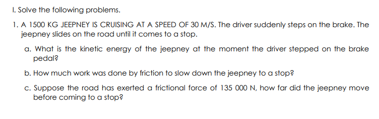 I. Solve the following problems.
1. A 1500 KG JEEPNEY IS CRUISING AT A SPEED OF 30 M/S. The driver suddenly steps on the brake. The
jeepney slides on the road until it comes to a stop.
a. What is the kinetic energy of the jeepney at the moment the driver stepped on the brake
pedal?
b. How much work was done by friction to slow down the jeepney to a stop?
c. Suppose the road has exerted a frictional force of 135 000 N, how far did the jeepney move
before coming to a stop?
