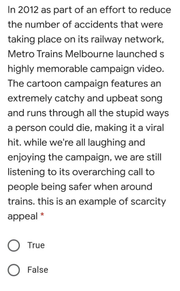 In 2012 as part of an effort to reduce
the number of accidents that were
taking place on its railway network,
Metro Trains Melbourne launched s
highly memorable campaign video.
The cartoon campaign features an
extremely catchy and upbeat song
and runs through all the stupid ways
a person could die, making it a viral
hit. while we're all laughing and
enjoying the campaign, we are still
listening to its overarching call to
people being safer when around
trains. this is an example of scarcity
appeal *
O True
O False
