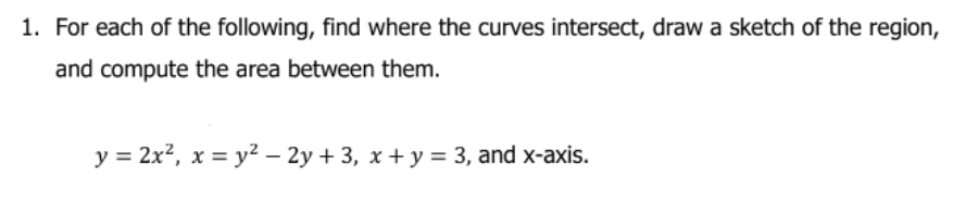 1. For each of the following, find where the curves intersect, draw a sketch of the region,
and compute the area between them.
y = 2x?, x = y² – 2y + 3, x + y = 3, and x-axis.
