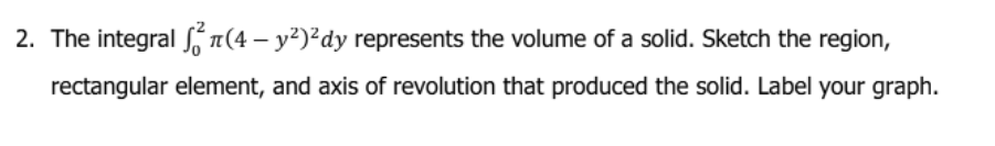 2. The integral Sn(4 – y²)²dy represents the volume of a solid. Sketch the region,
rectangular element, and axis of revolution that produced the solid. Label your graph.
