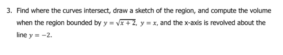 3. Find where the curves intersect, draw a sketch of the region, and compute the volume
when the region bounded by y = vx + 2, y = x, and the x-axis is revolved about the
line y = -2.
