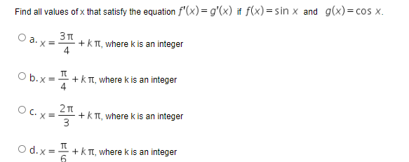 Find all values of x that satisfy the equation f"(x) = g'(x) it f(x) = sin x and g(x)= cos x.
a.
x = +k TT, where k is an integer
4
+k T, where k is an integer
4
O b.x =
O C. x:
+k T, where k is an integer
3
+k T, where k is an integer
6
O d.x =
