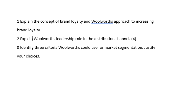 1 Explain the concept of brand loyalty and Woolworths approach to increasing
brand loyalty.
2 Explain Woolworths leadership role in the distribution channel. (4)
3 Identify three criteria Woolworths could use for market segmentation. Justify
your choices.
