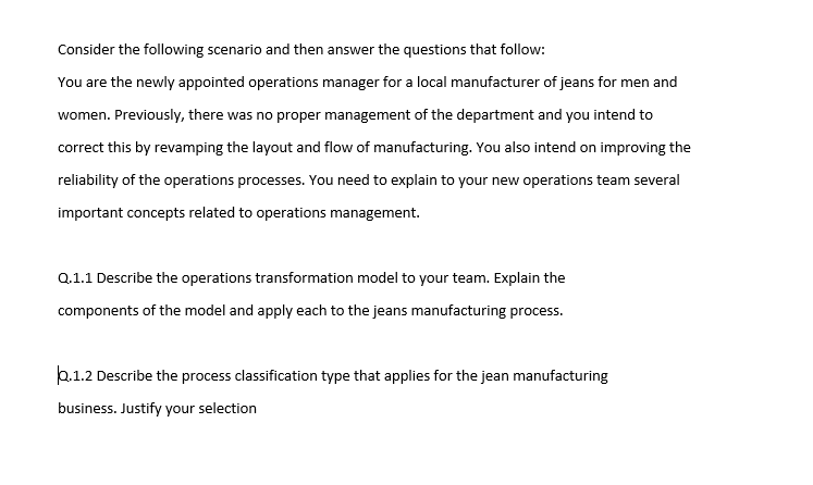 Consider the following scenario and then answer the questions that follow:
You are the newly appointed operations manager for a local manufacturer of jeans for men and
women. Previously, there was no proper management of the department and you intend to
correct this by revamping the layout and flow of manufacturing. You also intend on improving the
reliability of the operations processes. You need to explain to your new operations team several
important concepts related to operations management.
Q.1.1 Describe the operations transformation model to your team. Explain the
components of the model and apply each to the jeans manufacturing process.
b.1.2 Describe the process classification type that applies for the jean manufacturing
business. Justify your selection
