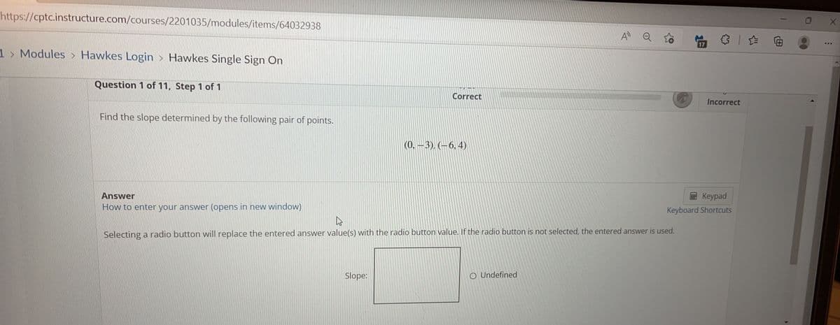 https://cptc.instructure.com/courses/2201035/modules/items/64032938
1 > Modules > Hawkes Login > Hawkes Single Sign On
Question 1 of 11, Step 1 of 1
Find the slope determined by the following pair of points.
(0, -3), (-6, 4)
Answer
How to enter your answer (opens in new window)
As
Selecting a radio button will replace the entered answer value(s) with the radio button value. If the radio button is not selected, the entered answer is used.
Slope:
O Undefined
Correct
A Q
Incorrect
Keypad
Keyboard Shortcuts
X