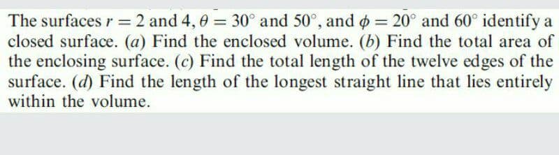 The surfaces r = 2 and 4, 0 = 30° and 50°, and o = 20° and 60° identify a
closed surface. (a) Find the enclosed volume. (b) Find the total area of
the enclosing surface. (c) Find the total length of the twelve edges of the
surface. (d) Find the length of the longest straight line that lies entirely
within the volume.
%3D
