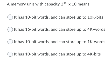 A memory unit with capacity 210 x 10 means:
O It has 10-bit words, and can store up to 10K-bits
O It has 16-bit words, and can store up to 4K-words
O It has 10-bit words, and can store up to 1K-words
O It has 10-bit words, and can store up to 4K-bits
