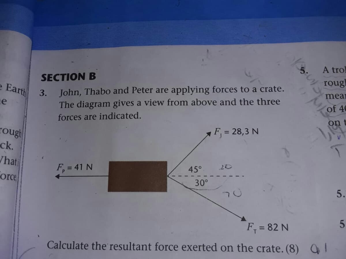 5.
A trol
SECTION B
roug
3. John, Thabo and Peter are applying forces to a crate.
The diagram gives a view from above and the three
e Earth
meai
of 40
forces are indicated.
on
F, = 28,3 N
%3D
cough
ck.
/hati
20
45°
F, = 41 N
Force
30°
5.
F, = 82 N
Calculate the resultant force exerted on the crate. (8)
