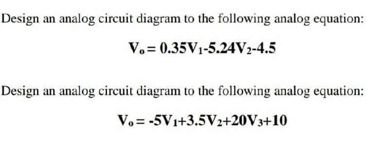 Design an analog circuit diagram to the following analog equation:
V.= 0.35V1-5.24V2-4.5
Design an analog circuit diagram to the following analog equation:
V. = -5V1+3.5V2+20V3+10
