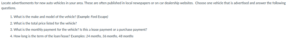 Locate advertisements for new auto vehicles in your area. These are often published in local newspapers or on car dealership websites. Choose one vehicle that is advertised and answer the following
questions.
1. What is the make and model of the vehicle? (Example: Ford Escape)
2. What is the total price listed for the vehicle?
3. What is the monthly payment for the vehicle? Is this a lease payment or a purchase payment?
4. How long is the term of the loan/lease? Examples: 24 months, 36 months, 48 months
