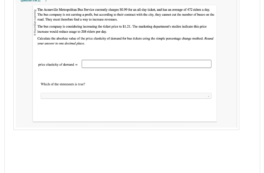 Macmillan Learning
The Acmeville Metropolitan Bus Service currently charges $0.99 for an all-day ticket, and has an average of 472 riders a day.
The bus company is not earning a profit, but according to their contract with the city, they cannot cut the number of buses on the
road. They must therefore find a way to increase revenues.
The bus company is considering increasing the ticket price to $1.21. The marketing department's studies indicate this price
increase would reduce usage to 208 riders per day.
Calculate the absolute value of the price elasticity of demand for bus tickets using the simple percentage change method. Round
your answer to one decimal place.
price elasticity of demand =
Which of the statements is true?