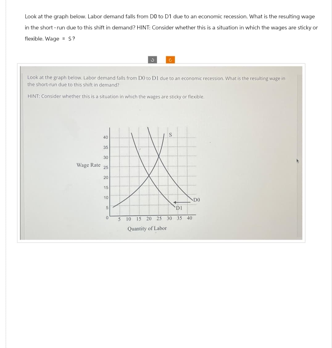 Look at the graph below. Labor demand falls from D0 to D1 due to an economic recession. What is the resulting wage
in the short-run due to this shift in demand? HINT: Consider whether this is a situation in which the wages are sticky or
flexible. Wage $?
Look at the graph below. Labor demand falls from D0 to D1 due to an economic recession. What is the resulting wage in
the short-run due to this shift in demand?
HINT: Consider whether this is a situation in which the wages are sticky or flexible.
40
35
30
Wage Rate
25
20
15
10
5
0
DO
DI
5 10 15 20 25 30 35 40
Quantity of Labor