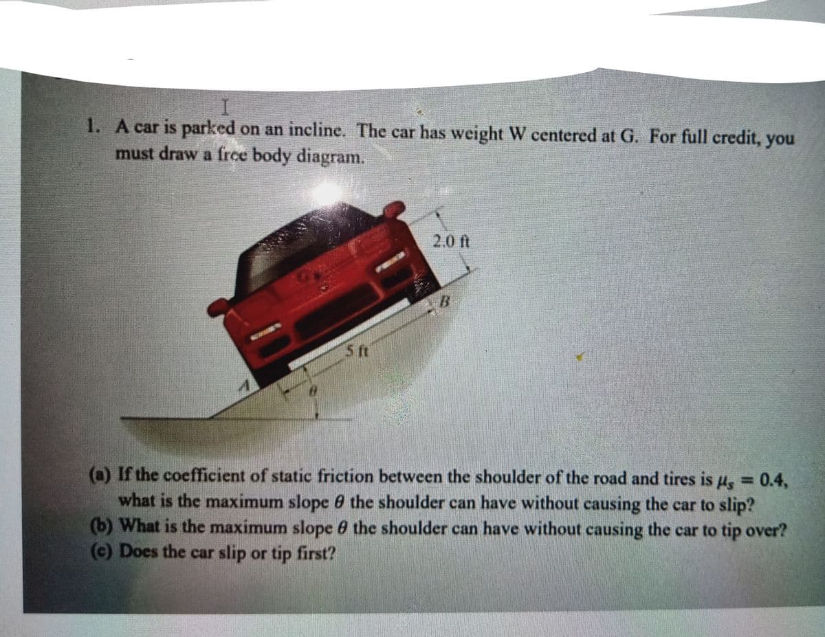 1. A car is parked on an incline. The car has weight W centered at G. For full credit, you
must draw a frce body diagram.
2.0 ft
B.
(a) If the coefficient of static friction between the shoulder of the road and tires is u, = 0.4,
what is the maximum slope 6 the shoulder can have without causing the car to slip?
(b) What is the maximum slope 0 the shoulder can have without causing the car to tip over?
(c) Does the car slip or tip first?
