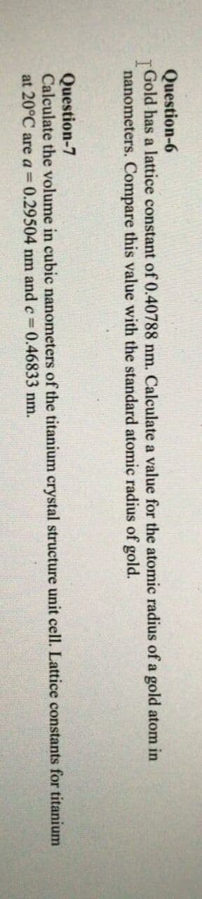 Question-6
Gold has a lattice constant of 0.40788 nm. Calculate a value for the atomic radius of a gold atom in
nanometers. Compare this value with the standard atomic radius of gold.
Question-7
Calculate the volume in cubic nanometers of the titanium crystal structure unit cell. Lattice constants for titanium
at 20°C are a 0.29504 nm and c 0.46833 nm.
