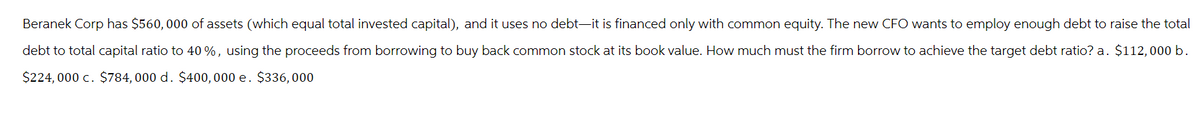 Beranek Corp has $560, 000 of assets (which equal total invested capital), and it uses no debt-it is financed only with common equity. The new CFO wants to employ enough debt to raise the total
debt to total capital ratio to 40 %, using the proceeds from borrowing to buy back common stock at its book value. How much must the firm borrow to achieve the target debt ratio? a. $112, 000 b.
$224,000 c. $784, 000 d. $400, 000 e. $336,000