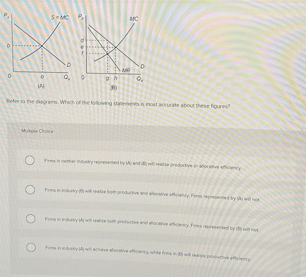 Px
a
(A)
S = MC
MENOREN SEREN
PENAL CHUT
Multiple Choice
D
Qx
Px
e
0
@S
gh
(B)
MC
MR
Qx
Refer to the diagrams. Which of the following statements is most accurate about these figures?
Firms in neither industry represented by (A) and (B) will realize productive or allocative efficiency.
Firms in industry (B) will realize both productive and allocative efficiency. Firms represented by (A) will not.
Firms in Industry (A) will realize both productive and allocative efficiency. Firms represented by (B) will not.
Firms in industry (A) will achieve allocative efficiency, while firms in (B) will realize productive efficiency.