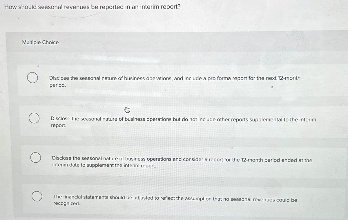 How should seasonal revenues be reported in an interim report?
Multiple Choice
Disclose the seasonal nature of business operations, and include a pro forma report for the next 12-month
period.
Disclose the seasonal nature of business operations but do not include other reports supplemental to the interim
report.
Disclose the seasonal nature of business operations and consider a report for the 12-month period ended at the
interim date to supplement the interim report.
The financial statements should be adjusted to reflect the assumption that no seasonal revenues could be
recognized.