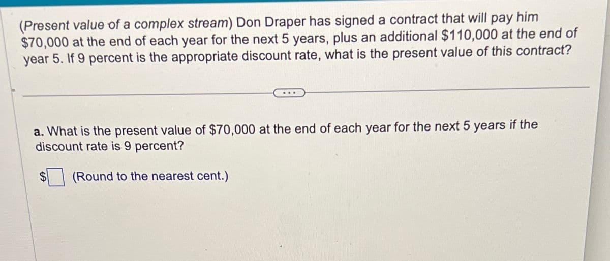 (Present value of a complex stream) Don Draper has signed a contract that will pay him
$70,000 at the end of each year for the next 5 years, plus an additional $110,000 at the end of
year 5. If 9 percent is the appropriate discount rate, what is the present value of this contract?
a. What is the present value of $70,000 at the end of each year for the next 5 years if the
discount rate is 9 percent?
(Round to the nearest cent.)