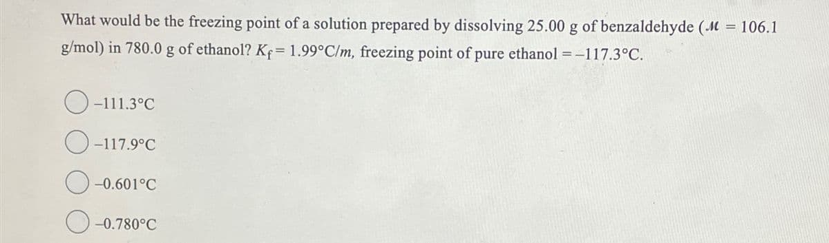 What would be the freezing point of a solution prepared by dissolving 25.00 g of benzaldehyde (M = 106.1
g/mol) in 780.0 g of ethanol? Kf = 1.99°C/m, freezing point of pure ethanol = -117.3°C.
-111.3°C
-117.9°C
-0.601°C
-0.780°C