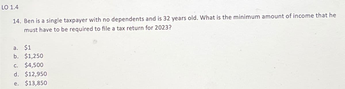 LO 1.4
14. Ben is a single taxpayer with no dependents and is 32 years old. What is the minimum amount of income that he
must have to be required to file a tax return for 2023?
a. $1
b. $1,250
C. $4,500
d. $12,950
e. $13,850