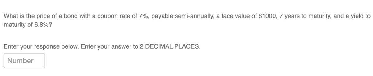 What is the price of a bond with a coupon rate of 7%, payable semi-annually, a face value of $1000, 7 years to maturity, and a yield to
maturity of 6.8%?
Enter your response below. Enter your answer to 2 DECIMAL PLACES.
Number