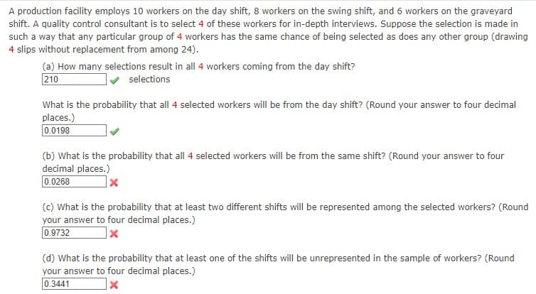 A production facility employs 10 workers on the day shift, 8 workers on the swing shift, and 6 workers on the graveyard
shift. A quality control consultant is to select 4 of these workers for in-depth interviews. Suppose the selection is made in
such a way that any particular group of 4 workers has the same chance of being selected as does any other group (drawing
4 slips without replacement from among 24).
(a) How many selections result in all 4 workers coming from the day shift?
210
selections
What is the probability that all 4 selected workers will be from the day shift? (Round your answer to four decimal
places.)
0.0198
(b) What is the probability that all 4 selected workers will be from the same shift? (Round your answer to four
decimal places.)
0.0268
x
(c) What is the probability that at least two different shifts will be represented among the selected workers? (Round
your answer to four decimal places.)
0.9732
x
(d) What is the probability that at least one of the shifts will be unrepresented in the sample of workers? (Round
your answer to four decimal places.)
0.3441
x