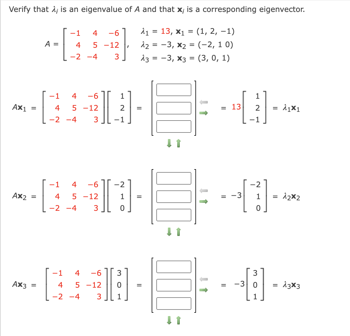 Verify that 1; is an eigenvalue of A and that x; is a corresponding eigenvector.
11 %3D 13, х1 %3 (1, 2, —1)
12 = -3, x2 = (-2, 1 0)
Аз %3D —3, Xз %3D (3, 0, 1)
-1
4
-6
А —
4
5 -12
-2 -4
3
I
-1
4
-6
1
Ах1
4
-12
2
13
2
-2 -4
3
-1
-1
-1
4
-6
-2
-2
Ax2
4
5 -12
1
-3
1
12x2
-2 -4
3
--
-1
4
-6
3
Ax3
4
5 -12
-3
13x3
-2
-4
3
1
1
