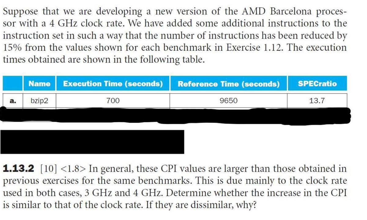 Suppose that we are developing a new version of the AMD Barcelona proces-
sor with a 4 GHz clock rate. We have added some additional instructions to the
instruction set in such a way that the number of instructions has been reduced by
15% from the values shown for each benchmark in Exercise 1.12. The execution
times obtained are shown in the following table.
a.
Name Execution Time (seconds) Reference Time (seconds)
bzip2
700
9650
SPECratio
13.7
1.13.2 [10] <1.8> In general, these CPI values are larger than those obtained in
previous exercises for the same benchmarks. This is due mainly to the clock rate
used in both cases, 3 GHz and 4 GHz. Determine whether the increase in the CPI
is similar to that of the clock rate. If they are dissimilar, why?