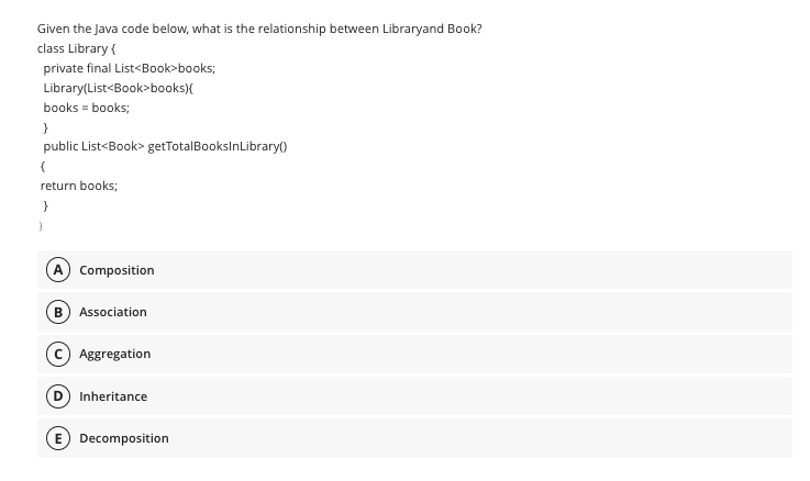 Given the Java code below, what is the relationship between Libraryand Book?
class Library {
private final List<Book>books;
Library(List<Book>books){
books = books;
}
public List<Book> getTotalBooksInLibrary()
{
return books;
}
}
A Composition
B) Association
Aggregation
(D) Inheritance
E) Decomposition