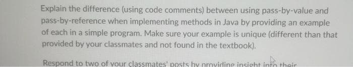 Explain the difference (using code comments) between using pass-by-value and
pass-by-reference when implementing methods in Java by providing an example
of each in a simple program. Make sure your example is unique (different than that
provided by your classmates and not found in the textbook).
Respond to two of your classmates' posts by providing insight into their