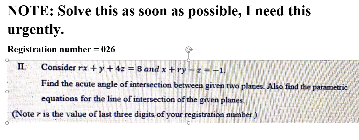 NOTE: Solve this as soon as possible, I need this
urgently.
Registration number = 026
II:
Consider rx +y+ 4z = 8 and x + ry -z = -1.
Find the acute angle of intersection betwveen given two planes. Also find the parametric
equations for the line of intersection of the given planes.
(Note r is the value of last three digits, of your registration number.)
