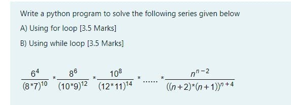 Write a python program to solve the following series given below
A) Using for loop [3.5 Marks]
B) Using while loop [3.5 Marks]
64
86
108
(8*7)10 (10*9)12 (12*11)14
nn-2
*
((n+2)*(n+1))" +4
