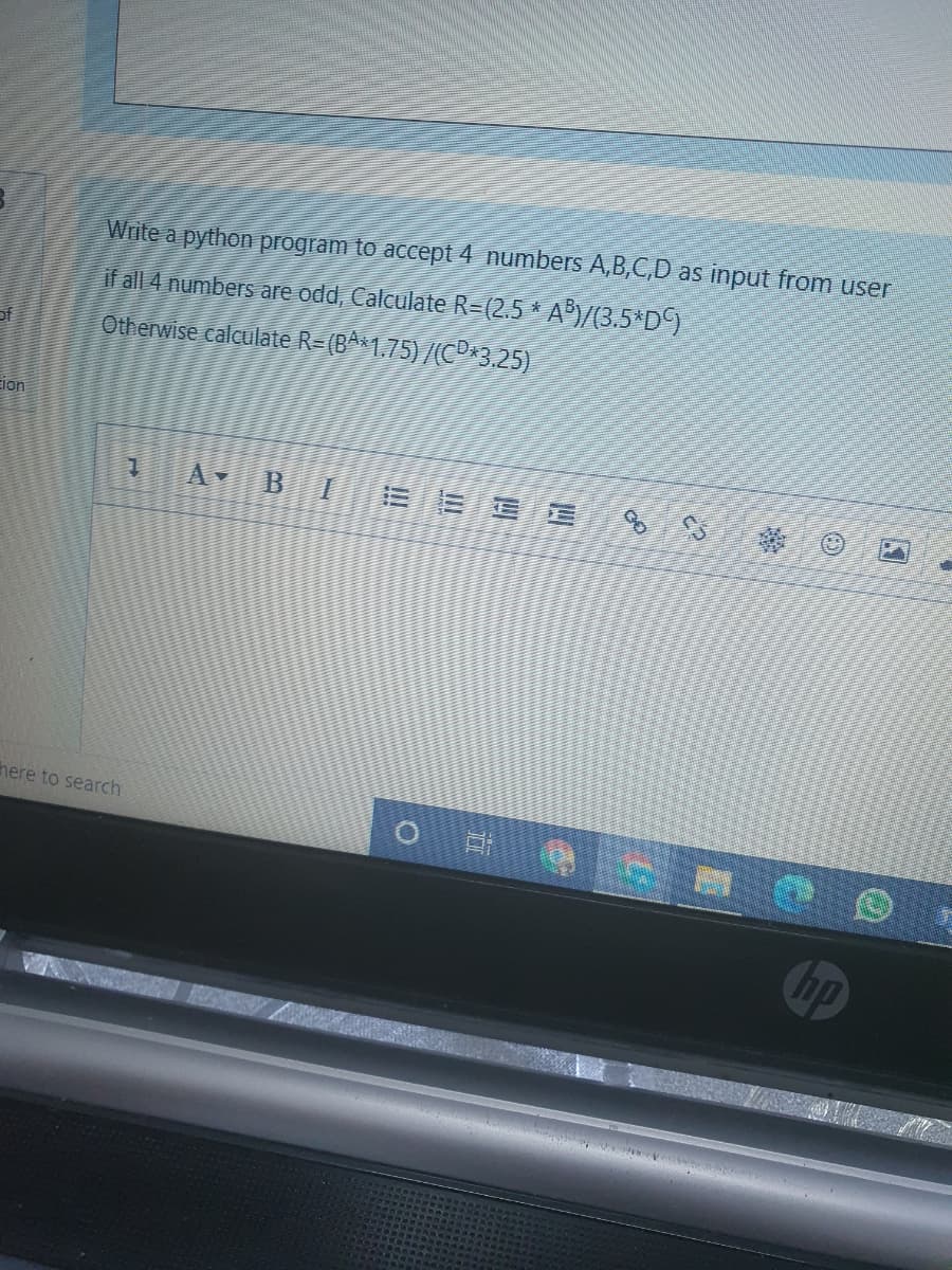 Write a python program to accept 4 numbers A,B,C,D as input from user
if all 4 numbers are odd, Calculate R=(2.5 * A)/(3.5*D9
of
Otherwise calculate R=(BA*1,75)/(CP3.25)
Eion
B
here to search
hp
