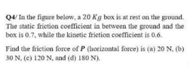 Q4/ In the figure below, a 20 Kg box is at rest on the ground.
The static friction coefficient in between the ground and the
box is 0.7, while the kinetic friction coefficient is 0.6.
Find the friction force of P (horizontal force) is (a) 20 N, (b)
30 N, (c) 120 N, and (d) 180 N).
