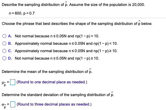 Describe the sampling distribution of p. Assume the size of the population is 20,000.
n= 600, p = 0.7
Choose the phrase that best describes the shape of the sampling distribution of p below.
A. Not normal because ns0.05N and np(1 -p) < 10.
O B. Approximately normal because ns0.05N and np(1 - p) < 10.
OC. Approximately normal because ns0.05N and np(1 - p) 2 10.
O D. Not normal because ns0.05N and np(1- p)2 10.
Determine the mean of the sampling distribution of p.
(Round to one decimal place as needed.)
Determine the standard deviation of the sampling distribution of p.
(Round to three decimal places as needed.)
