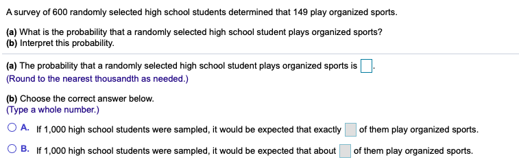 A survey of 600 randomly selected high school students determined that 149 play organized sports.
(a) What is the probability that a randomly selected high school student plays organized sports?
(b) Interpret this probability.
(a) The probability that a randomly selected high school student plays organized sports is
(Round to the nearest thousandth as needed.)
(b) Choose the correct answer below.
(Type a whole number.)
O A. If 1,000 high school students were sampled, it would be expected that exactly
of them play organized sports.
B. If 1,000 high school students were sampled, it would be expected that about
of them play organized sports.
