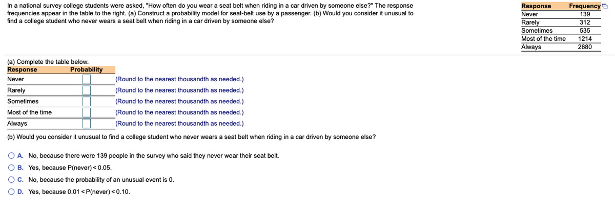 In a national survey, college students were asked, "How often do you wear a seat belt when riding in a car driven by someone else?" The response frequencies appear in the table to the right. 

(a) Construct a probability model for seat-belt use by a passenger. (b) Would you consider it unusual to find a college student who never wears a seat belt when riding in a car driven by someone else?

**Table:**
- Response: Frequency
  - Never: 139
  - Rarely: 312
  - Sometimes: 535
  - Most of the time: 1214
  - Always: 2680

(a) Complete the table below.

| Response        | Probability                                    |
|-----------------|------------------------------------------------|
| Never           | \_\_\_ (Round to the nearest thousandth as needed.) |
| Rarely          | \_\_\_ (Round to the nearest thousandth as needed.) |
| Sometimes       | \_\_\_ (Round to the nearest thousandth as needed.) |
| Most of the time| \_\_\_ (Round to the nearest thousandth as needed.) |
| Always          | \_\_\_ (Round to the nearest thousandth as needed.) |

(b) Would you consider it unusual to find a college student who never wears a seat belt when riding in a car driven by someone else?

- A. No, because there were 139 people in the survey who said they never wear their seat belt.
- B. Yes, because P(never) < 0.05.
- C. No, because the probability of an unusual event is 0.
- D. Yes, because 0.01 < P(never) < 0.10.

**Instructions:** Calculate the probabilities by dividing the frequency of each response by the total number of responses, and then round to the nearest thousandth as needed. Use these probabilities to determine if the event is unusual based on the given options.