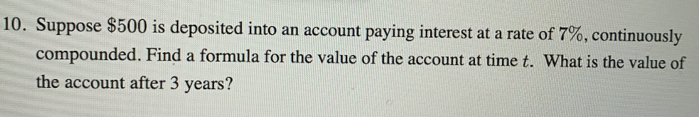 10. Suppose $500 is deposited into an account paying interest at a rate of 7%, continuously
compounded. Find a formula for the value of the account at time t. What is the value of
the account after 3 years?
