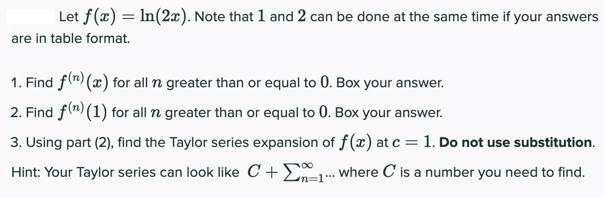 Let f(x) = ln(2x). Note that 1 and 2 can be done at the same time if your answers
are in table format.
1. Find f(") (x) for all n greater than or equal to 0. Box your answer.
2. Find f(") (1) for all n greater than or equal to 0. Box your answer.
3. Using part (2), find the Taylor series expansion of f(x) at c= 1. Do not use substitution.
Hint: Your Taylor series can look like C + -1.. where C is a number you need to find.
n=1*
