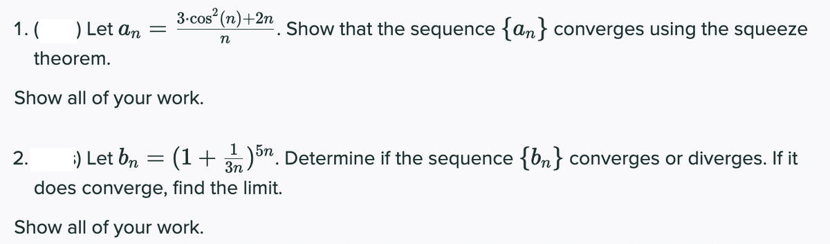 3-cos (n)+2n
1.
Let an
Show that the sequence {an} converges using the squeeze
n
theorem.
Show all of your work.
1
2.
Let bn
(1+ 3)on. Determine if the sequence {bn} converges or diverges. If it
does converge, find the limit.
Show all of your work.
