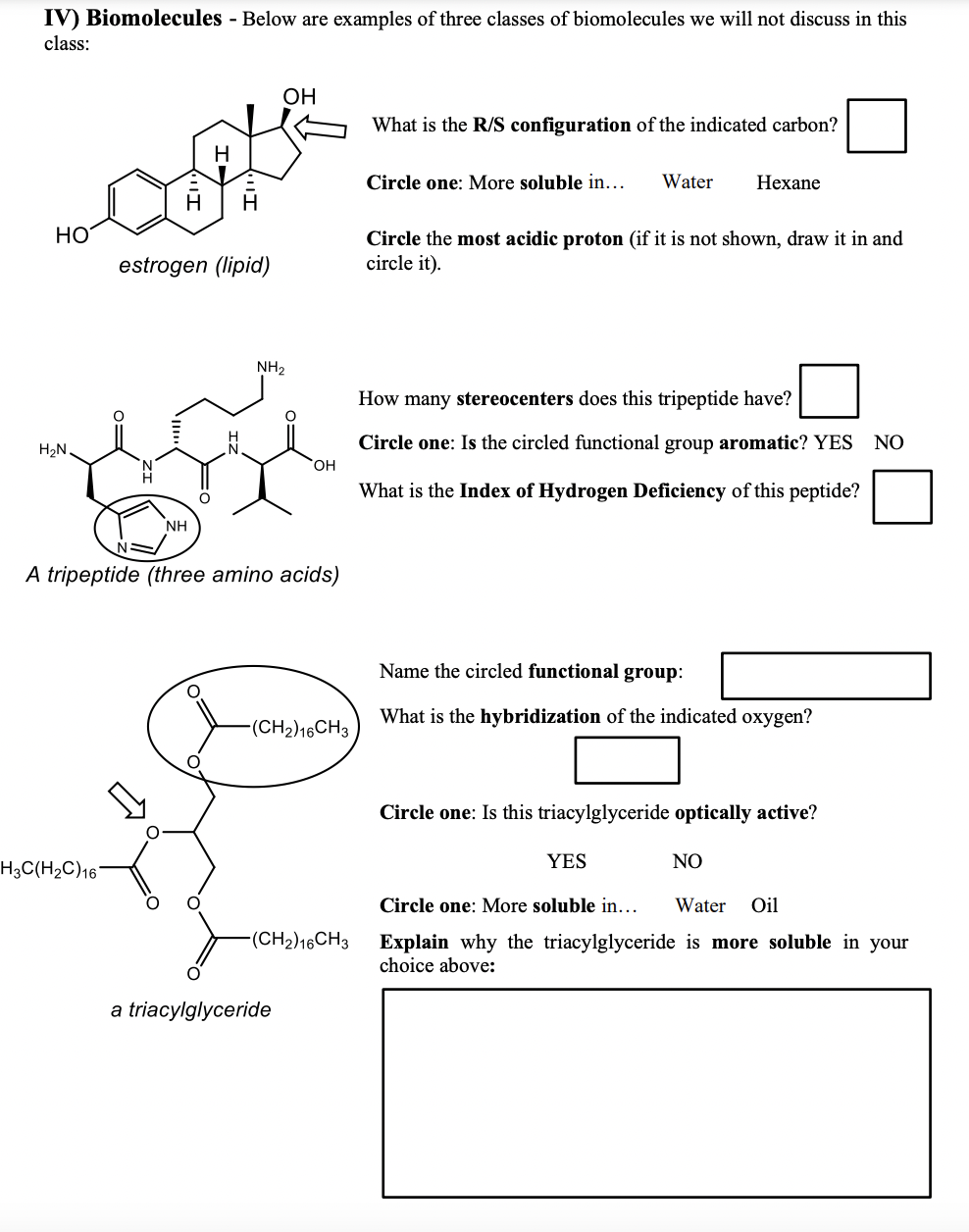 IV) Biomolecules - Below are examples of three classes of biomolecules we will not discuss in this
class:
OH
What is the R/S configuration of the indicated carbon?
H.
Circle one: More soluble in.
Water
Нехane
HO
Circle the most acidic proton (if it is not shown, draw it in and
circle it).
estrogen (lipid)
NH2
How many stereocenters does this tripeptide have?
Circle one: Is the circled functional group aromatic? YES NO
H2N
What is the Index of Hydrogen Deficiency of this peptide?
NH
A tripeptide (three amino acids)
Name the circled functional group:
What is the hybridization of the indicated oxygen?
(CH2)16CH3
Circle one: Is this triacylglyceride optically active?
YES
NO
H3C(H2C)16'
Circle one: More soluble in...
Water
Oil
-(CH2)16CH3
Explain why the triacylglyceride is more soluble in your
choice above:
a triacylglyceride
