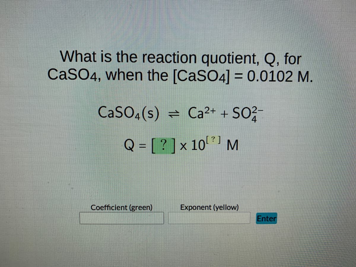 **Reaction Quotient for CaSO₄**

**Question:**

What is the reaction quotient, Q, for CaSO₄, when the [CaSO₄] = 0.0102 M?

**Chemical Reaction:**

CaSO₄(s) ⇌ Ca²⁺ + SO₄²⁻

**Expression for Reaction Quotient (Q):**

\[ Q = [?] \times 10^{[?]} \, \text{M} \]

**Input Fields:**

- Coefficient (green):
- Exponent (yellow):

**Submit Button:**

- Enter

In this scenario, we are providing an equation involving the reaction quotient (Q) for the dissociation of calcium sulfate (CaSO₄) in a solution where the concentration of CaSO₄ is given as 0.0102 M. The user is expected to calculate the reaction quotient based on the provided information and input the coefficient and exponent in the designated fields before submitting their answer.

Understanding the Reaction Quotient:

The reaction quotient, Q, is a measure used to determine the relative amounts of products and reactants present during a reaction at a given time. In this exercise, you are asked to use the solubility data of calcium sulfate to determine this quotient. The reaction quotient for solids, such as CaSO₄, is calculated based on the concentration of its ions in solution.