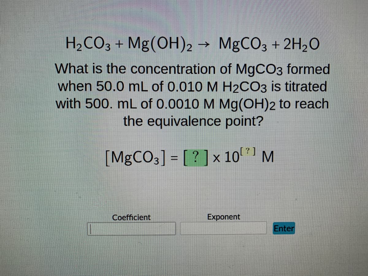 ### Titration Problem: Determining the Concentration of MgCO₃

**Chemical Reaction:**
\[ \text{H}_2\text{CO}_3 + \text{Mg(OH)}_2 \rightarrow \text{MgCO}_3 + 2\text{H}_2\text{O} \]

**Problem Statement:**
What is the concentration of MgCO₃ formed when 50.0 mL of 0.010 M H₂CO₃ is titrated with 500. mL of 0.0010 M Mg(OH)₂ to reach the equivalence point?

**Calculation Required:**
\[ [\text{MgCO}_3] = ? \times 10^{?} \ \text{M} \]

**Input Fields:**
- **Coefficient:** (A blank text box to enter the coefficient)
- **Exponent:** (A blank text box to enter the exponent)
- **Enter Button:** A button labeled "Enter" for submitting the answer

**Explanation:**
1. **Volume and Concentration of H₂CO₃:**
   - Volume: 50.0 mL
   - Concentration: 0.010 M

2. **Volume and Concentration of Mg(OH)₂:**
   - Volume: 500. mL
   - Concentration: 0.0010 M

**To solve:**
1. Identify the moles of each reactant.
2. Use stoichiometry to determine the moles of product formed.
3. Calculate the concentration of the product in the final mixture.

Fill out the provided fields to calculate the concentration of MgCO₃ formed in scientific notation.